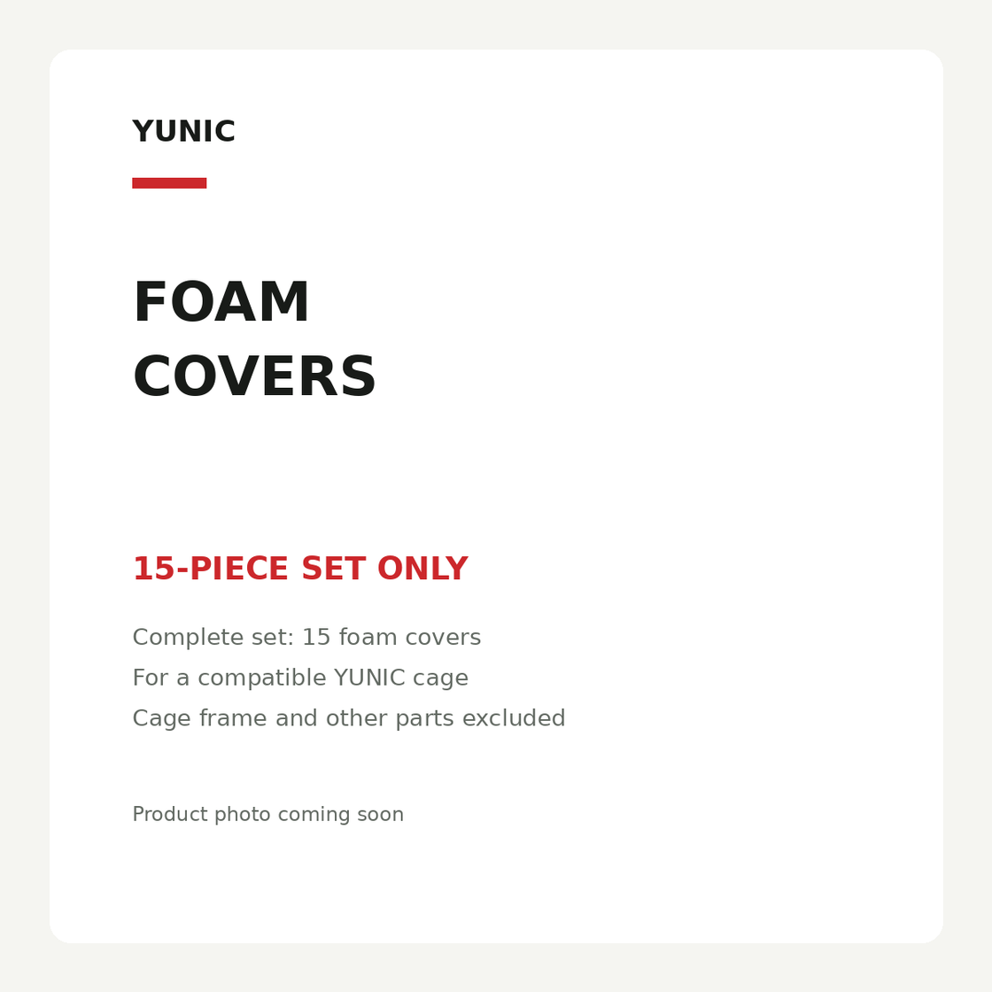 YUNIC foam covers. 15-piece set only. Complete set: 15 foam covers. For a compatible YUNIC cage. Cage frame and other parts excluded. Product photo coming soon.